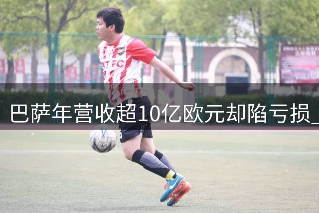巴萨年营收超10亿欧元却陷亏损 资产减记成财务负担