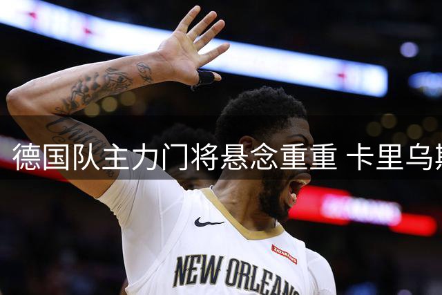 德国队主力门将悬念重重 卡里乌斯能否迎来转机？